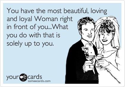 You have the most beautiful, loving and loyal Woman right
in front of you...What
you do with that is
solely up to you.