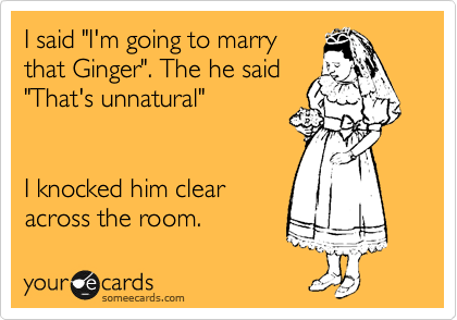 I said "I'm going to marry
that Ginger". The he said
"That's unnatural"


I knocked him clear
across the room.