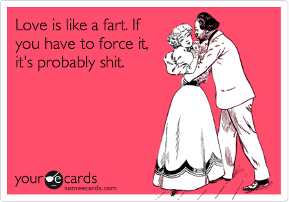 Love is like a fart. If
you have to force it,
it's probably shit.