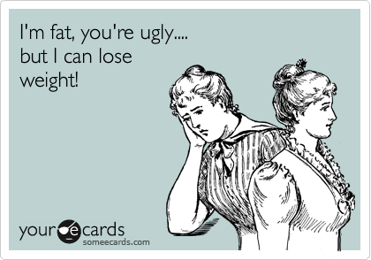 I'm fat, you're ugly....
but I can lose
weight!