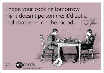 I hope your cooking tomorrow night doesn't poison me; it'd put a real dampener on the mood...