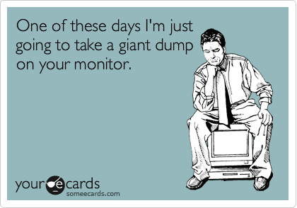 One of these days I'm just
going to take a giant dump
on your monitor.
