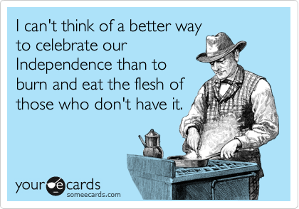 I can't think of a better way
to celebrate our
Independence than to
burn and eat the flesh of
those who don't have it.