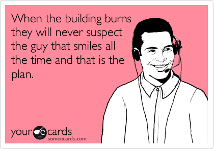 When the building burns
they will never suspect
the guy that smiles all
the time and that is the
plan.