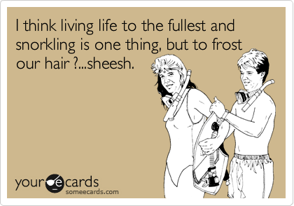 I think living life to the fullest and snorkling is one thing, but to frost
our hair ?...sheesh.