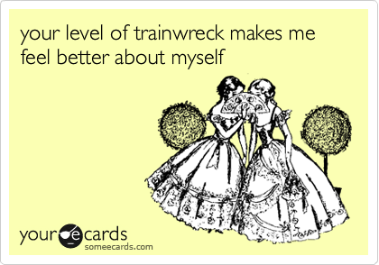 your level of trainwreck makes me feel better about myself