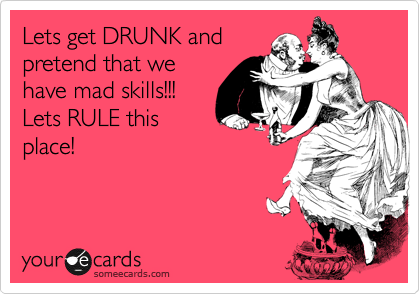 Lets get DRUNK and
pretend that we
have mad skills!!!
Lets RULE this
place!