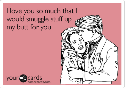 I love you so much that I
would smuggle stuff up
my butt for you