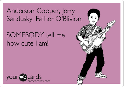 Anderson Cooper, Jerry
Sandusky, Father O'Blivion,

SOMEBODY tell me
how cute I am!!