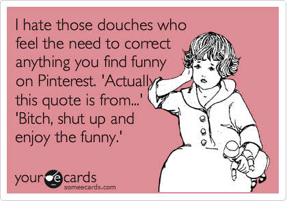 I hate those douches who
feel the need to correct
anything you find funny
on Pinterest. 'Actually,
this quote is from...'
'Bitch, shut up and
enjoy the funny.'