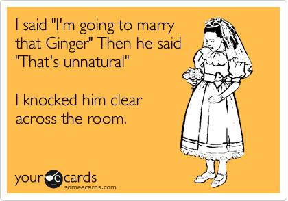 I said "I'm going to marry
that Ginger" Then he said
"That's unnatural"

I knocked him clear
across the room.