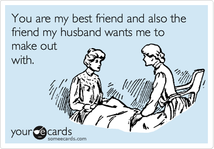 You are my best friend and also the friend my husband wants me to make out
with.