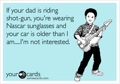 If your dad is riding
shot-gun, you're wearing
Nascar sunglasses and
your car is older than I
am.....I'm not interested.