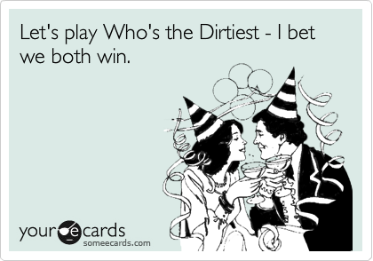 Let's play Who's the Dirtiest - I bet we both win.