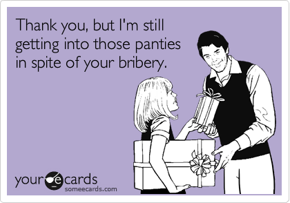 Thank you, but I'm still
getting into those panties
in spite of your bribery.