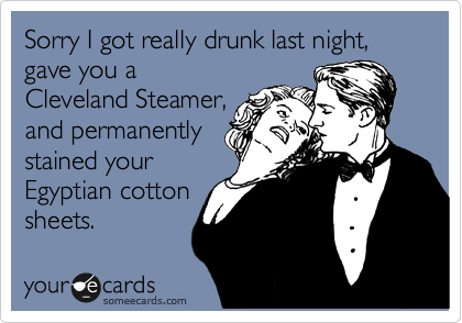 Sorry I got really drunk last night,  gave you a
Cleveland Steamer,
and permanently
stained your 
Egyptian cotton
sheets.