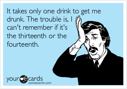 It takes only one drink to get me drunk. The trouble is, I
can't remember if it's
the thirteenth or the
fourteenth.