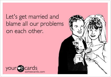 
Let's get married and 
blame all our problems 
on each other.