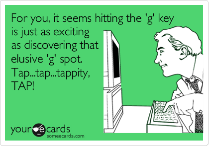 For you, it seems hitting the 'g' key is just as exciting
as discovering that
elusive 'g' spot. 
Tap...tap...tappity,
TAP!