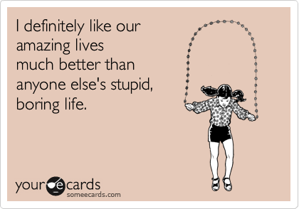 I definitely like our
amazing lives
much better than 
anyone else's stupid,
boring life.