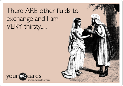 There ARE other fluids to
exchange and I am
VERY thirsty.....