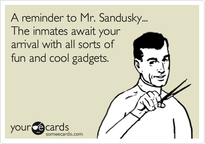 A reminder to Mr. Sandusky...
The inmates await your
arrival with all sorts of
fun and cool gadgets.