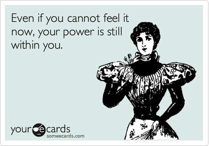 Even if you cannot feel it
now, your power is still
within you.