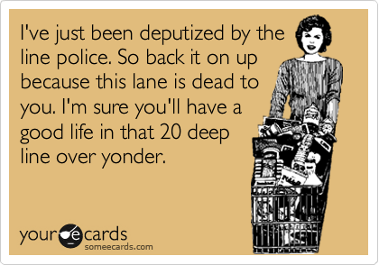 I've just been deputized by the
line police. So back it on up
because this lane is dead to
you. I'm sure you'll have a
good life in that 20 deep
line over yonder.