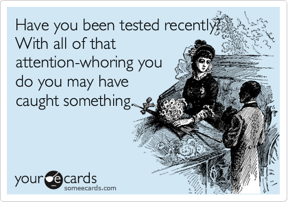 Have you been tested recently?  With all of that
attention-whoring you
do you may have
caught something.