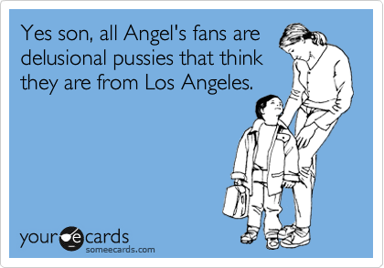 Yes son, all Angel's fans are
delusional pussies that think
they are from Los Angeles.