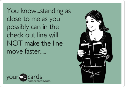 You know...standing as
close to me as you
possibly can in the 
check out line will
NOT make the line
move faster.....