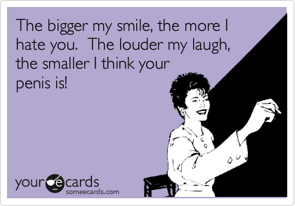 The bigger my smile, the more I hate you.  The louder my laugh,
the smaller I think your
penis is! 