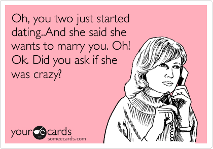 Oh, you two just started dating..And she said she
wants to marry you. Oh!
Ok. Did you ask if she
was crazy?