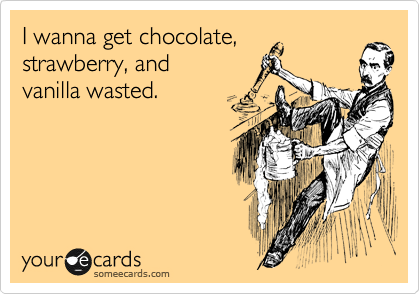 I wanna get chocolate,
strawberry, and
vanilla wasted. 