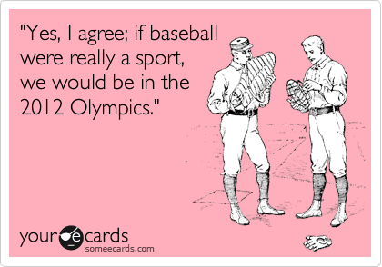"Yes, I agree; if baseball
were really a sport,
we would be in the
2012 Olympics."