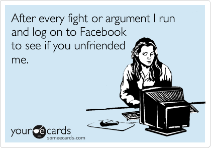 After every fight or argument I run and log on to Facebook
to see if you unfriended
me.