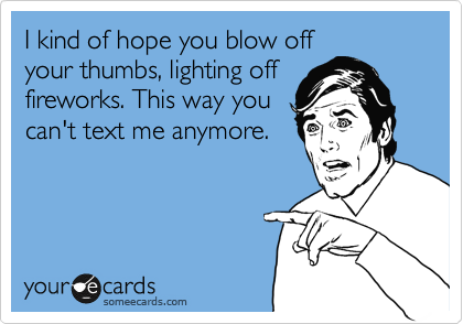 I kind of hope you blow off
your thumbs, lighting off
fireworks. This way you
can't text me anymore. 