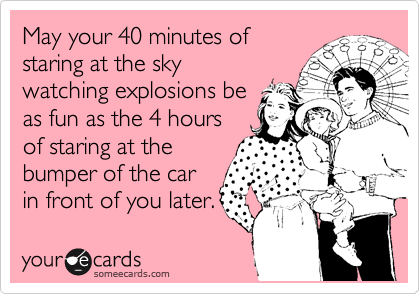 May your 40 minutes of
staring at the sky
watching explosions be
as fun as the 4 hours
of staring at the
bumper of the car
in front of you later.