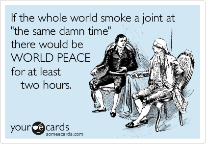 If the whole world smoke a joint at
"the same damn time"
there would be 
WORLD PEACE
for at least 
   two hours.