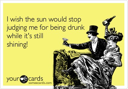 
I wish the sun would stop
judging me for being drunk
while it's still
shining!