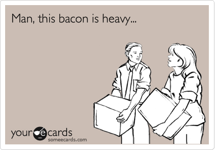 Man, this bacon is heavy...