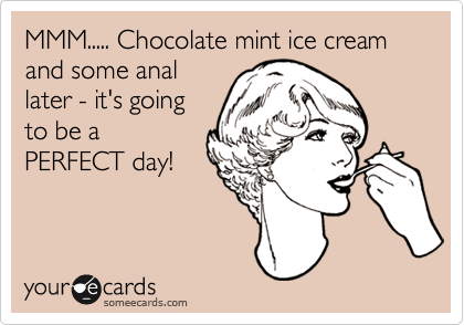 MMM..... Chocolate mint ice cream and some anal
later - it's going
to be a
PERFECT day!
