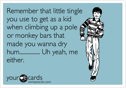 Remember that little tingle 
you use to get as a kid
when climbing up a pole
or monkey bars that
made you wanna dry
hum................. Uh yeah, me
either.  