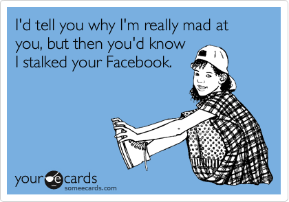 I'd tell you why I'm really mad at you, but then you'd know
I stalked your Facebook.