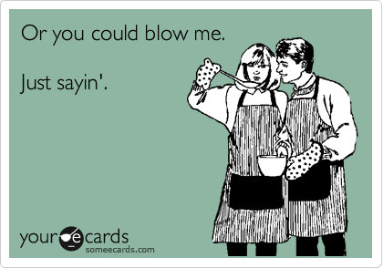 Or you could blow me.

Just sayin'.