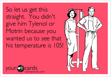 So let us get this
straight.  You didn't
give him Tylenol or
Motrin because you
wanted us to see that
his temperature is 105!