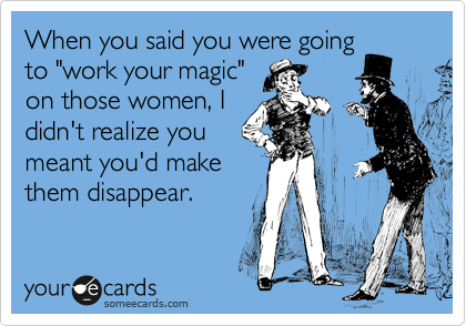 When you said you were going
to "work your magic"
on those women, I
didn't realize you
meant you'd make
them disappear.