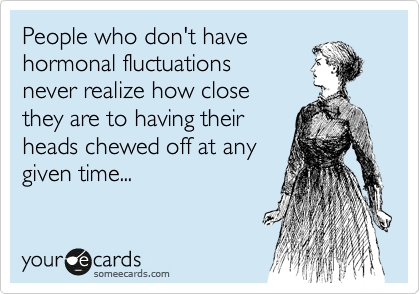People who don't have
hormonal fluctuations
never realize how close
they are to having their
heads chewed off at any
given time...