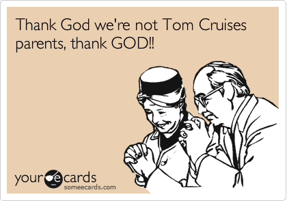 Thank God we're not Tom Cruises parents, thank GOD!!