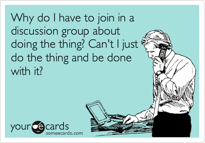 Why do I have to join in a discussion group about
doing the thing? Can't I just
do the thing and be done
with it?